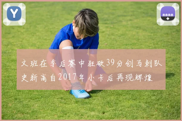 文班在季后赛中狂砍39分创马刺队史新高自2017年小卡后再现辉煌