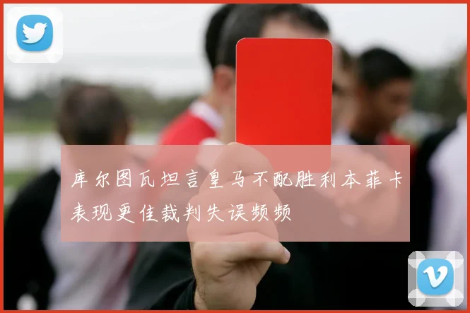 库尔图瓦坦言皇马不配胜利本菲卡表现更佳裁判失误频频