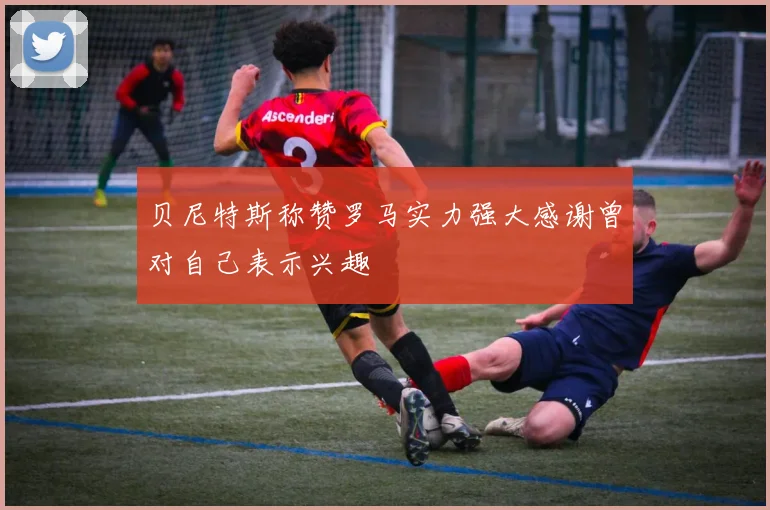 贝尼特斯称赞罗马实力强大感谢曾对自己表示兴趣
