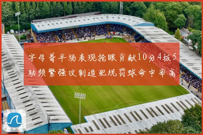 字母哥半场表现抢眼贡献10分4板5助频繁强攻制造犯规罚球命中率高