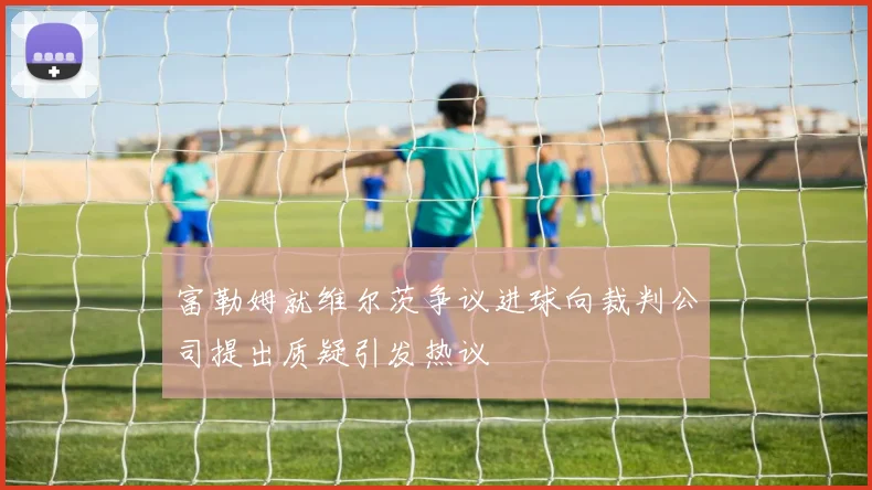 富勒姆就维尔茨争议进球向裁判公司提出质疑引发热议