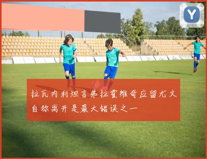 拉瓦内利坦言弗拉霍维奇应留尤文自称离开是最大错误之一