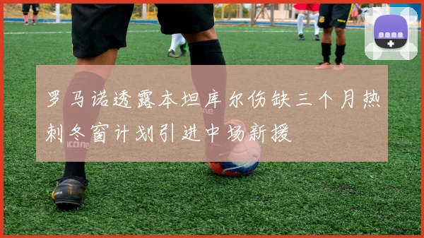 罗马诺透露本坦库尔伤缺三个月热刺冬窗计划引进中场新援