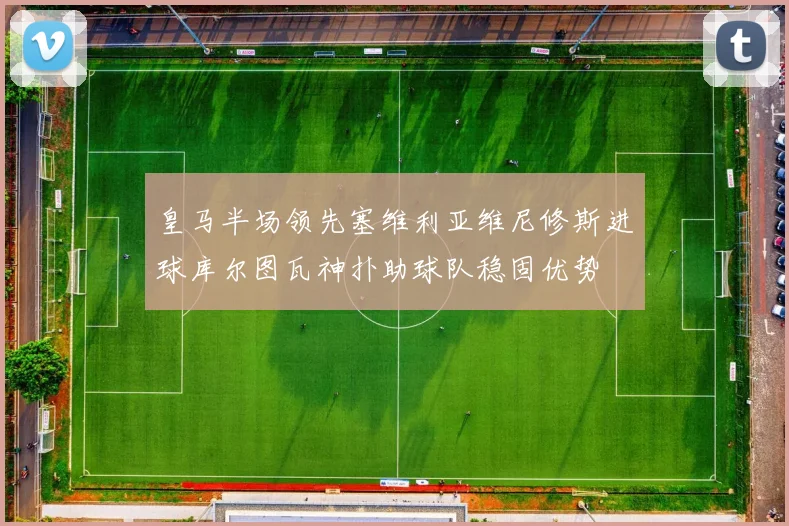 皇马半场领先塞维利亚维尼修斯进球库尔图瓦神扑助球队稳固优势