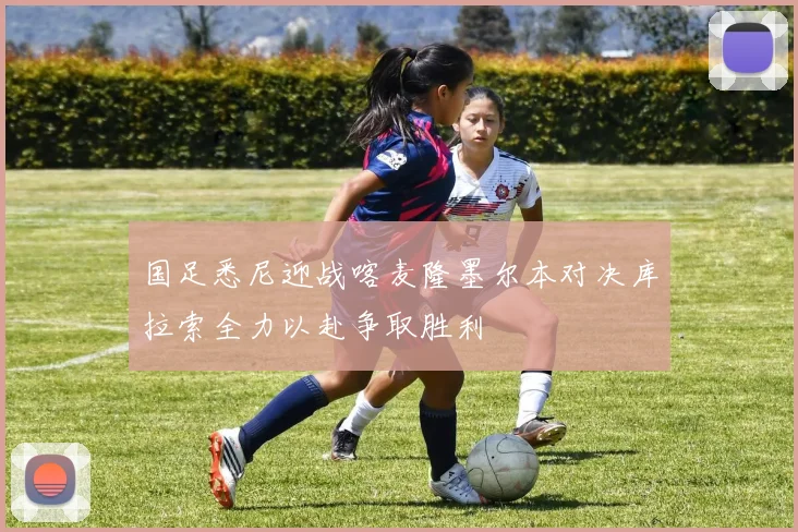 国足悉尼迎战喀麦隆墨尔本对决库拉索全力以赴争取胜利