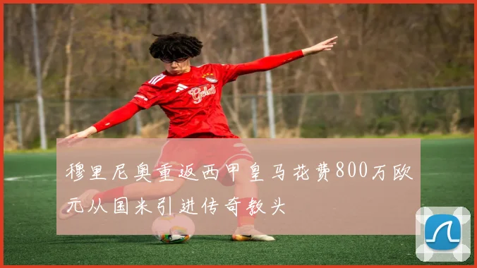 穆里尼奥重返西甲皇马花费800万欧元从国米引进传奇教头