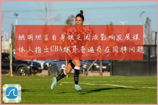 姚明坦言自身缺乏阅读影响发展媒体人指出CBA球员普遍存在同样问题