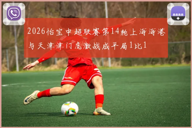2026怡宝中超联赛第14轮上海海港与天津津门虎激战成平局1比1