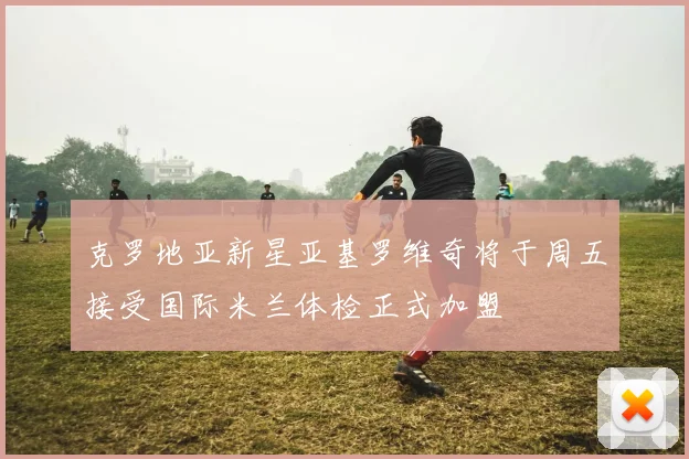 克罗地亚新星亚基罗维奇将于周五接受国际米兰体检正式加盟