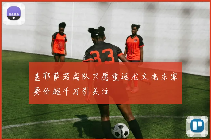 基耶萨若离队只愿重返尤文老东家要价超千万引关注
