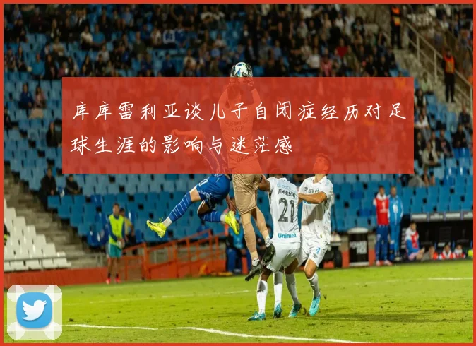 库库雷利亚谈儿子自闭症经历对足球生涯的影响与迷茫感