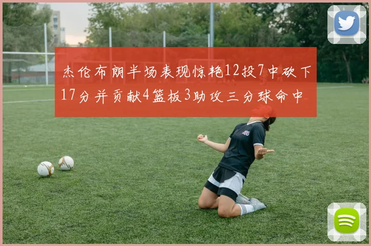 杰伦布朗半场表现惊艳12投7中砍下17分并贡献4篮板3助攻三分球命中率高达75