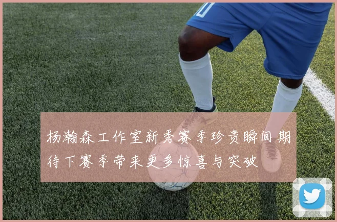 杨瀚森工作室新秀赛季珍贵瞬间期待下赛季带来更多惊喜与突破