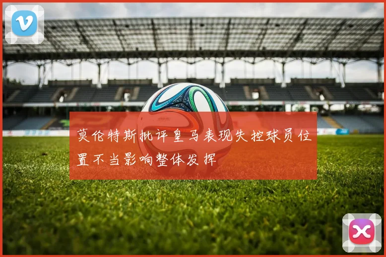 莫伦特斯批评皇马表现失控球员位置不当影响整体发挥