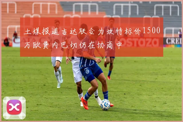 土媒报道吉达联合为坎特标价1500万欧费内巴切仍在协商中