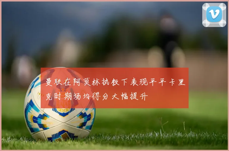 曼联在阿莫林执教下表现平平卡里克时期场均得分大幅提升