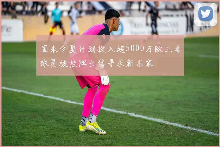 国米今夏计划投入超5000万欧三名球员被挂牌出售寻求新东家