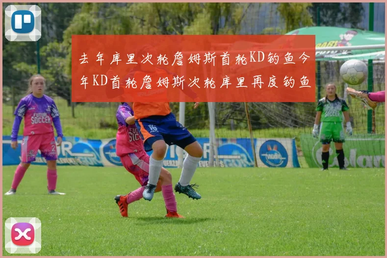 去年库里次轮詹姆斯首轮KD钓鱼今年KD首轮詹姆斯次轮库里再度钓鱼的奇妙对比