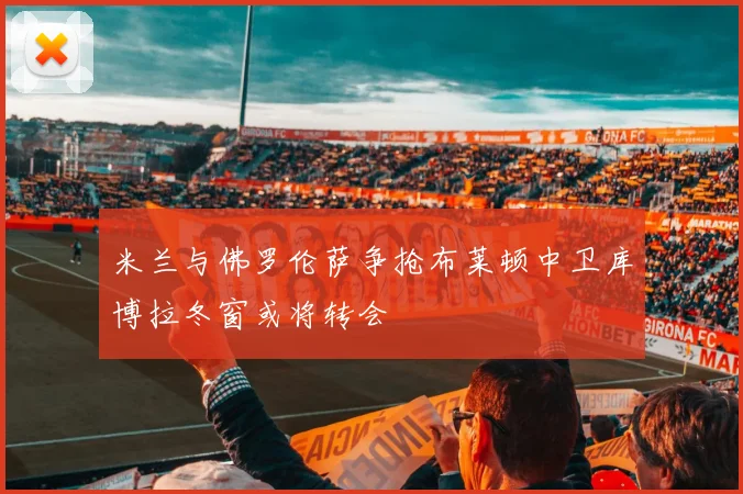米兰与佛罗伦萨争抢布莱顿中卫库博拉冬窗或将转会