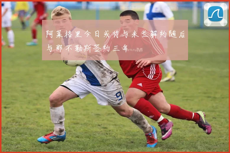 阿莱格里今日或将与米兰解约随后与那不勒斯签约三年